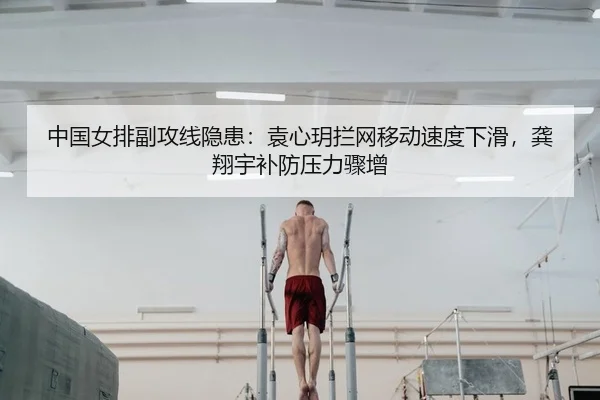 中国女排副攻线隐患：袁心玥拦网移动速度下滑，龚翔宇补防压力骤增